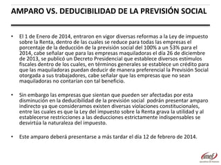 AMPARO VS. DEDUCIBILIDAD DE LA PREVISIÓN SOCIAL
•

El 1 de Enero de 2014, entraron en vigor diversas reformas a la Ley de impuesto
sobre la Renta, dentro de las cuales se reduce para todas las empresas el
porcentaje de la deducción de la previsión social del 100% a un 53% para el
2014, cabe señalar que para las empresas maquiladoras el día 26 de diciembre
de 2013, se publicó un Decreto Presidencial que establece diversos estímulos
fiscales dentro de los cuales, en términos generales se establece un crédito para
que las maquiladoras puedan deducir de manera preferencial la Previsión Social
otorgada a sus trabajadores, cabe señalar que las empresas que no sean
maquiladoras no contarían con tal beneficio.

•

Sin embargo las empresas que sientan que pueden ser afectadas por esta
disminución en la deducibilidad de la previsión social podrán presentar amparo
indirecto ya que consideramos existen diversas violaciones constitucionales,
entre las cuales es que la Ley del impuesto sobre la Renta grava la utilidad y al
establecerse restricciones a las deducciones estrictamente indispensables se
desvirtúa la naturaleza del impuesto.

•

Este amparo deberá presentarse a más tardar el día 12 de febrero de 2014.

 