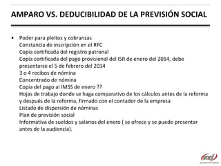 AMPARO VS. DEDUCIBILIDAD DE LA PREVISIÓN SOCIAL
• Poder para pleitos y cobranzas
Constancia de inscripción en el RFC
Copia certificada del registro patronal
Copia certificada del pago provisional del ISR de enero del 2014, debe
presentarse el 5 de febrero del 2014
3 o 4 recibos de nómina
Concentrado de nómina
Copia del pago al IMSS de enero ??
Hojas de trabajo donde se haga comparativo de los cálculos antes de la reforma
y después de la reforma, firmado con el contador de la empresa
Listado de dispersión de nóminas
Plan de previsión social
Informativa de sueldos y salarios del enero ( se ofrece y se puede presentar
antes de la audiencia).

 
