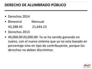 DERECHO DE ALUMBRADO PÚBLICO
• Derechos 2014
• Bimestral
Mensual
43,288.45
21,644.23
• Derechos 2013
• 40,000.00 20,000.00: Ya se ha venido ganando en
Juárez, con el nuevo sistema que ya no esta basado en
porcentaje sino en tipo de contribuyente, porque los
derechos no deben discriminar.

 