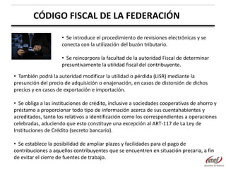 CÓDIGO FISCAL DE LA FEDERACIÓN
• Se introduce el procedimiento de revisiones electrónicas y se
conecta con la utilización del buzón tributario.
• Se reincorpora la facultad de la autoridad Fiscal de determinar
presuntivamente la utilidad fiscal del contribuyente.

• También podrá la autoridad modificar la utilidad o pérdida (LISR) mediante la
presunción del precio de adquisición o enajenación, en casos de distorsión de dichos
precios y en casos de exportación e importación.
• Se obliga a las instituciones de crédito, inclusive a sociedades cooperativas de ahorro y
préstamo a proporcionar todo tipo de información acerca de sus cuentahabientes y
acreditados, tanto los relativos a identificación como los correspondientes a operaciones
celebradas, aduciendo que esto constituye una excepción al ART-117 de La Ley de
Instituciones de Crédito (secreto bancario).
• Se establece la posibilidad de ampliar plazos y facilidades para el pago de
contribuciones a aquellos contribuyentes que se encuentren en situación precaria, a fin
de evitar el cierre de fuentes de trabajo.

 