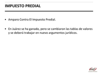 IMPUESTO PREDIAL
• Amparo Contra El Impuesto Predial.
• En Juárez se ha ganado, pero se cambiaron las tablas de valores
y se deberá trabajar en nuevo argumentos jurídicos.

 