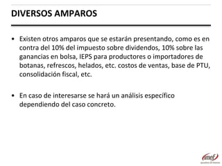 DIVERSOS AMPAROS
• Existen otros amparos que se estarán presentando, como es en
contra del 10% del impuesto sobre dividendos, 10% sobre las
ganancias en bolsa, IEPS para productores o importadores de
botanas, refrescos, helados, etc. costos de ventas, base de PTU,
consolidación fiscal, etc.

• En caso de interesarse se hará un análisis específico
dependiendo del caso concreto.

 