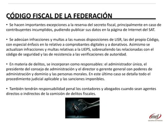 CÓDIGO FISCAL DE LA FEDERACIÓN
• Se hacen importantes excepciones a la reserva del secreto fiscal, principalmente en caso de
contribuyentes incumplidos, pudiendo publicar sus datos en la página de Internet del SAT.
• Se adecúan infracciones y multas a las nuevas disposiciones de LISR, las del propio Código,
con especial énfasis en lo relativo a comprobantes digitales y a donativos. Asimismo se
actualizan infracciones y multas relativas a la LIEPS, sobresaliendo las relacionadas con el
código de seguridad y las de resistencia a las verificaciones de autoridad.
• En materia de delitos, se incorporan como responsables: el administrador único, el
presidente del consejo de administración y el director o gerente general con poderes de
administración y dominio y las personas morales. En este último caso se detalla todo el
procedimiento judicial aplicable y las sanciones imponibles.
• También tendrán responsabilidad penal los contadores y abogados cuando sean agentes
directos o indirectos de la comisión de delitos fiscales.

 