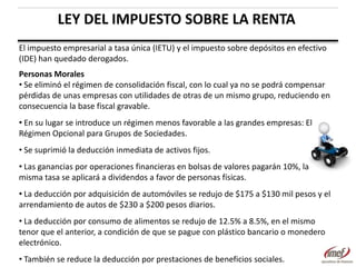 LEY DEL IMPUESTO SOBRE LA RENTA
El impuesto empresarial a tasa única (IETU) y el impuesto sobre depósitos en efectivo
(IDE) han quedado derogados.
Personas Morales
• Se eliminó el régimen de consolidación fiscal, con lo cual ya no se podrá compensar
pérdidas de unas empresas con utilidades de otras de un mismo grupo, reduciendo en
consecuencia la base fiscal gravable.
• En su lugar se introduce un régimen menos favorable a las grandes empresas: El
Régimen Opcional para Grupos de Sociedades.
• Se suprimió la deducción inmediata de activos fijos.
• Las ganancias por operaciones financieras en bolsas de valores pagarán 10%, la
misma tasa se aplicará a dividendos a favor de personas físicas.
• La deducción por adquisición de automóviles se redujo de $175 a $130 mil pesos y el
arrendamiento de autos de $230 a $200 pesos diarios.
• La deducción por consumo de alimentos se redujo de 12.5% a 8.5%, en el mismo
tenor que el anterior, a condición de que se pague con plástico bancario o monedero
electrónico.
• También se reduce la deducción por prestaciones de beneficios sociales.

 