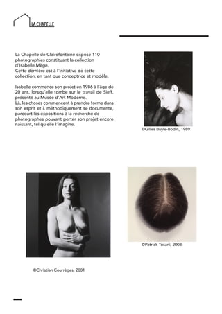La Chapelle de Clairefontaine expose 110
photographies constituant la collection
d’Isabelle Mège.
Cette dernière est à l’initiative de cette
collection, en tant que conceptrice et modèle.
Isabelle commence son projet en 1986 à l’âge de
20 ans, lorsqu’elle tombe sur le travail de Sieff,
présenté au Musée d’Art Moderne.
Là, les choses commencent à prendre forme dans
son esprit et i. méthodiquement se documente,
parcourt les expositions à la recherche de
photographes pouvant porter son projet encore
naissant, tel qu’elle l’imagine.
©Christian Courrèges, 2001
©Patrick Tosani, 2003
©Gilles Buyle-Bodin, 1989
 