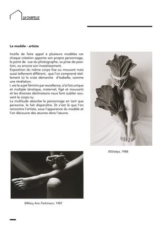 Le modèle - artiste
Inutile de faire appel à plusieurs modèles car
chaque création apporte son propre personnage,
le point de vue du photographe, sa prise de posi-
tion, ou encore son investissement.
Exposition du même corps fixe ou mouvant mais
aussi tellement différent, que l’on comprend réel-
lement ici la vraie démarche d’Isabelle, comme
une révélation.
i. est le sujet féminin par excellence, à la fois unique
et multiple (érotique, maternel, figé et mouvant)
et les diverses déclinaisons nous font oublier sou-
vent le corps nu.
La multitude absorbe le personnage en tant que
personne, le fait disparaître. Et c’est là que l’on
rencontre l’artiste, sous l’apparence du modèle et
l’on découvre des œuvres dans l’œuvre.
©Mary Ann Parkinson, 1987
©Gladys, 1988
 