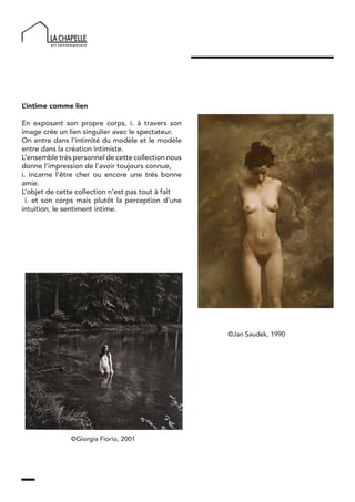 L’intime comme lien
En exposant son propre corps, i. à travers son
image crée un lien singulier avec le spectateur.
On entre dans l’intimité du modèle et le modèle
entre dans la création intimiste.
L’ensemble très personnel de cette collection nous
donne l’impression de l’avoir toujours connue,
i. incarne l’être cher ou encore une très bonne
amie.
L’objet de cette collection n’est pas tout à fait
i. et son corps mais plutôt la perception d’une
intuition, le sentiment intime.
©Giorgia Fiorio, 2001
©Jan Saudek, 1990
 