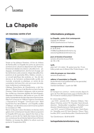 La Chapelle
un nouveau centre d’art
Située sur les plateaux fôrestiers, à 8 km du château
de Rambouillet, la Chapelle fait partie du patrimoine
architectural et culturel du département des Yvelines.
Entièrement dédiée à la création culturelle et à la pé-
dagogie, cet établissement, dont le nom d’usage par
les clarifontains a été conservé, intègre des salles d’ex-
positions et de spectacles (films, théâtre, concerts...),
un accueil spécifique des scolaires, un lieu de rési-
dences et de formation professionnelle qu’elle soit
musicale, scripturale ou plastique, un centre de do-
cumentation de livres d’art, ainsi qu’un parc de sculp-
tures modernes et contemporaines.
L’Abbaye Notre-Dame de Clairefontaine a été fon-
dée en 1100 par Simon II de Montfort et Saint-Yves de
Chartres. Cette fondation religieuse a été en premier
lieu confiée aux chanoines réguliers de Saint-Augustin.
Désertée à la Révolution, elle tombe en ruine. Au XXe
siècle, la propriété est donnée à des soeurs Dominicaines.
Elles font construire en 1958 par l’agence d’architectes
J. Dupussé et G. Pringault - connue pour avoir élevé
la première Tour de la Défense - une Chapelle, acollée
à l’abbaye. Les dernières soeurs dominicaines quittent
le monastère en 1996.
Marion et Baudoin Lebon (fondateur et directeur de la
galerie d’art contemporain baudoin lebon) acquierent
la Chapelle 2014 avec pour objectif d’en faire un lieu
public au service de l’art. Après des travaux de rénova-
tion conduits par les architectes Sabine Kranz et Romain
Delattre, ce nouveau lieu dédié à la culture ouvre ses
portes le 10 septembre 2016. lachapelledeclairefontaine.org
informations pratiques
La Chapelle - centre d’art contemporain
impasse de l’Abbaye
78120 Clairefontaine-en-Yvelines
renseignements et réservations
01 34 94 39 87
info@lachapelledeclairefontaine.org
www.lachapelledeclairefontaine.org
jours et horaires d’ouverture
samedi, dimanche et jours fériés
de 14h à 18h
tarifs
plein tarif : 6 €, réduit : 5€, gratuit pour les -15 ans
billet jumelé avec la Maison Elsa Triolet-Aragon : 12 €
visite de groupes sur réservation
semaine & week-end
adhérer à l’association La Chapelle
(accès illimité et tarif préférentiel sur les spectacles)
adhésion simple : 50 €
membre bienfaiteur : à partir de 100€
accès
En transport en commun : trente minutes depuis la
gare de Paris-Montparnasse jusqu’à Rambouillet et
dix minutes en autobus jusqu’à Clairefontaine.
En voiture depuis Paris :
- par l’A10 : prendre A10 – Direction Orléans / Bor-
deaux / Chartres, sortie n°10 : Dourdan / Saint-Arnoult,
direction : Rambouillet/ Longvilliers / Rochefort puis
direction Clairefontaine-en-Yvelines par la D27
- par l’A13 : suivre A 13 Direction Rouen / Saint-Quen-
tin / Versailles, puis A12 Saint Quentin / Dreux / Ram-
bouillet, D910 : sortie Rambouillet / Clairefontaine D27
Taxi Clairefontaine : 06 69 65 64 81
 