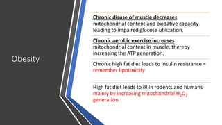 Obesity
Chronic disuse of muscle decreases
mitochondrial content and oxidative capacity
leading to impaired glucose utilization.
Chronic aerobic exercise increases
mitochondrial content in muscle, thereby
increasing the ATP generation.
Chronic high fat diet leads to insulin resistance =
remember lipotoxicity
High fat diet leads to IR in rodents and humans
mainly by increasing mitochondrial H2O2
generation
 