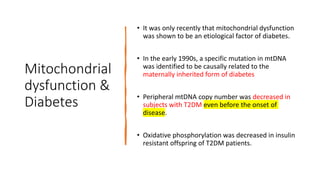 Mitochondrial
dysfunction &
Diabetes
• It was only recently that mitochondrial dysfunction
was shown to be an etiological factor of diabetes.
• In the early 1990s, a specific mutation in mtDNA
was identified to be causally related to the
maternally inherited form of diabetes
• Peripheral mtDNA copy number was decreased in
subjects with T2DM even before the onset of
disease.
• Oxidative phosphorylation was decreased in insulin
resistant offspring of T2DM patients.
 