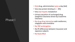 Phase I
• Oral drug, administration twice a day (bid)
• Very low protein binding (1 — 8%)
• Very low hepatic metabolism
• Urinary excretion of unchanged drug
Imeglimin Clearance driven by Creatinine
Clearance
• No drug-drug interaction with metformin,
sitagliptin and cimetidine
• No TQT prolongation
• No PK differences between Caucasian and
Japanese subjects
• No food effect
 