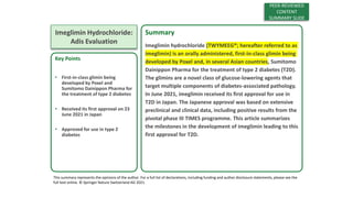 Key Points
• First-in-class glimin being
developed by Poxel and
Sumitomo Dainippon Pharma for
the treatment of type 2 diabetes
• Received its first approval on 23
June 2021 in Japan
• Approved for use in type 2
diabetes
This summary represents the opinions of the author. For a full list of declarations, including funding and author disclosure statements, please see the
full text online. © Springer Nature Switzerland AG 2021.
Imeglimin Hydrochloride: First Approval
Lamb, Y. N. Drugs. 2021. DOI: 10.1007/s40265-021-01589-9
Imeglimin Hydrochloride:
Adis Evaluation
Summary
Imeglimin hydrochloride (TWYMEEG®; hereafter referred to as
imeglimin) is an orally administered, first-in-class glimin being
developed by Poxel and, in several Asian countries, Sumitomo
Dainippon Pharma for the treatment of type 2 diabetes (T2D).
The glimins are a novel class of glucose-lowering agents that
target multiple components of diabetes-associated pathology.
In June 2021, imeglimin received its first approval for use in
T2D in Japan. The Japanese approval was based on extensive
preclinical and clinical data, including positive results from the
pivotal phase III TIMES programme. This article summarizes
the milestones in the development of imeglimin leading to this
first approval for T2D.
PEER-REVIEWED
CONTENT
SUMMARY SLIDE
 