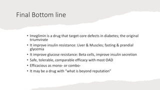 Final Bottom line
• Imeglimin is a drug that target core defects in diabetes; the original
triumvirate
• It improve insulin resistance: Liver & Muscles; fasting & prandial
glycemia
• It improve glucose resistance: Beta cells, improve insulin secretion
• Safe, tolerable, comparable efficacy with most OAD
• Efficacious as mono- or combo-
• It may be a drug with “what is beyond reputation”
 