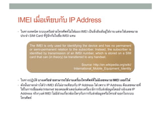IMEI เมื่อเทียบกับ IP Address
•  ในทางเทคนิค ระบบเครือข่ายโทรศัพท์ไม่ได้มอง IMEI เป็นสิ่งยืนยันผู้ใช้งาน แต่จะใช้เลขหมาย
  ประจํา SIM Card ที่รู้จักกันในชื่อ ​IMSI แทน


         The IMEI is only used for identifying the device and has no permanent
         or semi-permanent relation to the subscriber. Instead, the subscriber is
         identified by transmission of an IMSI number, which is stored on a SIM
         card that can (in theory) be transferred to any handset.

                                                  Source: http://en.wikipedia.org/wiki/
                                            International_Mobile_Equipment_Identity


•  ในทางปฏิบัติ บางเครือข่ายสามารถใช้งานเครื่องโทรศัพท์ที่ไม่มีเลขหมาย IMEI เลยก็ได้ 	
                                                                       ​
•  ดังนั้นอาจกล่าวได้ว่า IMEI ยังไม่อาจเทียบกับ IP Address ได้ เพราะ IP Address คือเลขหมายที่
  ใช้ในการเชื่อมต่อ Internet ของคอมพิวเตอร์แต่ละเครื่อง มีการรับส่งข้อมูลโดยอ้างอิงเลข IP
  Address จริงๆ แต่ IMEI ไม่มีส่วนเกี่ยวข้องใดๆกับการรับส่งข้อมูลหรือโทรเข้าออกในระบบ
  โทรศัพท์
 