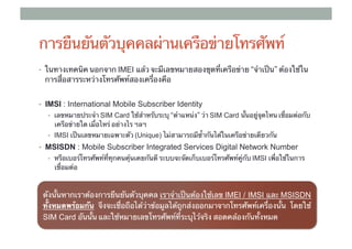 การยืนยันตัวบุคคลผ่านเครือข่ายโทรศัพท์
•  ในทางเทคนิค นอกจาก IMEI แล้ว จะมีเลขหมายสองชุดที่เครือข่าย “จําเป็น” ต้องใช้ใน
     การสื่อสารระหว่างโทรศัพท์สองเครื่องคือ	


•  IMSI : International Mobile Subscriber Identity
      •  เลขหมายประจํา ​SIM Card ใช้สําหรับระบุ “ตําแหน่ง” ว่า SIM Card นั้นอยู่จุดไหน เชื่อมต่อกับ
        เครือข่ายใด เมื่อไหร่ อย่างไร ฯลฯ	
      •  IMSI เป็นเลขหมายเฉพาะตัว (Unique) ไม่สามารถมีซ้ํากันได้ในเครือข่ายเดียวกัน

•  MSISDN : Mobile Subscriber Integrated Services Digital Network Number
      •  หรือเบอร์โทรศัพท์ที่ทุกคนคุ้นเคยกันดี ระบบจะจัดเก็บเบอร์โทรศัพท์คู่กับ IMSI เพื่อใช้ในการ
                                                                                ​
        เชื่อมต่อ

	
     ดังนั้นหากเราต้องการยืนยันตัวบุคคล เราจําเป็นต้องใช้เลข IMEI / IMSI และ MSISDN
     ทั้งหมดพร้อมกัน จึงจะเชื่อถือได้ว่าข้อมูลได้ถูกส่งออกมาจากโทรศัพท์เครื่องนั้น โดยใช้ ​
     SIM Card อันนั้น และใช้หมายเลขโทรศัพท์ที่ระบุไว้จริง สอดคล้องกันทั้งหมด
 