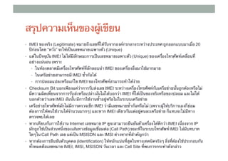 สรุปความเห็นของผู้เขียน
•  IMEI ของจริง (Legitimate) หมายถึงเลขที่ได้รับจากองค์กรกลางระหว่างประเทศ ถูกออกแบบมาเมื่อ 20
                ​
  ปีก่อนโดย “หวัง” จะให้เป็นเลขหมายเฉพาะตัว ​(Unique)
•  แต่ในปัจจุบัน IMEI ไม่ได้มีลักษณะการเป็นเลขหมายเฉพาะตัว (Unique) ของเครื่องโทรศัพท์เคลื่อนที่
  อย่างแน่นอน เพราะ	
   •  ในท้องตลาดมีเครื่องโทรศัพท์ที่ลักลอบนํา IMEI ของเครื่องอื่นมาใช้มากมาย 	
   •  ในเครือข่ายสามารถมี IMEI ซ้ํากันได้ 	
   •  การปลอมแปลงหรือแก้ไข IMEI ของโทรศัพท์สามารถทําได้ง่าย	
•  Checksum Bit บอกเพียงแค่ว่าการรับส่งเลข IMEI ระหว่างเครื่องโทรศัพท์กับเครือข่ายนั้นถูกต้องหรือไม่
  มีความผิดเพี้ยนจากการรับส่งหรือเปล่า มันไม่ได้บอกว่า IMEI ที่ได้เป็นของจริงหรือของปลอม และไม่ได้
  บอกด้วยว่าเลข IMEI อันนั้น มีการใช้งานซ้ําอยู่หรือไม่ในระบบเครือข่าย	
                 ​
•  เครือข่ายโทรศัพท์มักไม่มีการตรวจเช็ก IMEI ว่ามีเลขหมายซ้ํากันหรือไม่ (เพราะผู้ให้บริการเองก็ย่อม
  ต้องการให้คนใช้งานได้จํานวนมากๆ) และหาก IMEI เดียวกันแต่อยู่คนละเครือข่าย ก็แทบจะไม่มีทาง
  ตรวจพบได้เลย	
•  หากเทียบกับการใช้งาน Internet เลขหมาย IP ดูจะสามารถยืนยันตัวเครื่องได้ดีกว่า IMEI เนื่องจาก IP
  มักถูกใช้เป็นส่วนหนึ่งของเส้นทางข้อมูลเชื่อมต่อ (Call Path) ขณะที่ในระบบโทรศัพท์ IMEI ไม่มีบทบาท
  ใดๆใน Call Path เลย แต่เป็น MSISDN และ IMSI ต่างหากที่สําคัญกว่า	
•  หากต้องการยืนยันตัวบุคคล (Identification) ให้หนักแน่นที่สุดในทางเทคนิคจริงๆ สิ่งที่ต้องใช้ประกอบกัน
                            ​
  ทั้งหมดคือเลขหมาย IMEI, IMSI, MSISDN วันเวลา และ ​Cell Site ที่พบการกระทําดังกล่าว
 