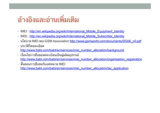 อ้างอิงและอ่านเพิ่มเติม
•  IMEI : http://en.wikipedia.org/wiki/International_Mobile_Equipment_Identity
•  IMSI : http://en.wikipedia.org/wiki/International_Mobile_Subscriber_Identity
•  นโยบาย IMEI ของ ​GSM Association http://www.gsmworld.com/documents/DG06_v5.pdf	
•  ประวัติโดยละเอียด
  http://www.babt.com/babt/en/services/imei_number_allocation/background	
•  เงื่อนไขการยื่นขอจดทะเบียนเป็นผู้ผลิตอุปกรณ์
  http://www.babt.com/babt/en/services/imei_number_allocation/organisation_registration	
•  ขั้นตอนการยื่นขอรับเลขหมาย IMEI
  http://www.babt.com/babt/en/services/imei_number_allocation/tac_application
 