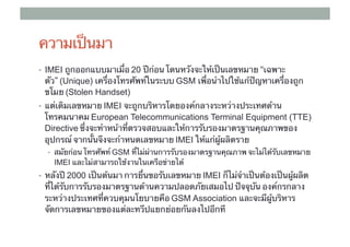 ความเป็นมา
•  IMEI ถูกออกแบบมาเมื่อ 20 ปีก่อน โดนหวังจะให้เป็นเลขหมาย “เฉพาะ
 ตัว” (Unique) เครื่องโทรศัพท์ในระบบ GSM เพื่อนําไปใช้แก้ปัญหาเครื่องถูก
 ขโมย (Stolen Handset)
•  แต่เดิมเลขหมาย IMEI จะถูกบริหารโดยองค์กลางระหว่างประเทศด้าน
 โทรคมนาคม European Telecommunications Terminal Equipment (TTE)
 Directive ซึ่งจะทําหน้าที่ตรวจสอบและให้การรับรองมาตรฐานคุณภาพของ
 อุปกรณ์ จากนั้นจึงจะกําหนดเลขหมาย IMEI ให้แก่ผู้ผลิตราย	
                                     ​
  •  สมัยก่อน โทรศัพท์ GSM ที่ไม่ผ่านการรับรองมาตรฐานคุณภาพ จะไม่ได้รับเลขหมาย
    IMEI และไม่สามารถใช้งานในเครือข่ายได้	
•  หลังปี 2000 เป็นต้นมา การยื่นขอรับเลขหมาย IMEI ก็ไม่จําเป็นต้องเป็นผู้ผลิต
 ที่ได้รับการรับรองมาตรฐานด้านความปลอดภัยเสมอไป ปัจจุบัน องค์กรกลาง
 ระหว่างประเทศที่ควบคุมนโยบายคือ GSM Association และจะมีผู้บริหาร
 จัดการเลขหมายของแต่ละทวีปแยกย่อยกันลงไปอีกที 	
 