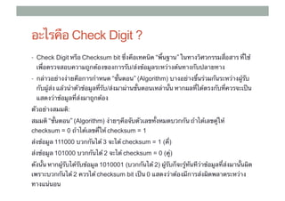 อะไรคือ Check Digit ?
•  Check Digit หรือ Checksum bit ซึ่งคือเทคนิค “พื้นฐาน” ในทางวิศวกรรมสื่อสาร ที่ใช้
  เพื่อตรวจสอบความถูกต้องของการรับ/ส่งข้อมูลระหว่างต้นทางกับปลายทาง	
•  กล่าวอย่างง่ายคือการกําหนด “ขั้นตอน”​ (Algorithm) บางอย่างขึ้นร่วมกันระหว่างผู้รับ
  กับผู้ส่ง แล้วนําตัวข้อมูลที่รับ/ส่งมาผ่านขั้นตอนเหล่านั้น หากผลที่ได้ตรงกับที่ควรจะเป็น
  แสดงว่าข้อมูลที่ส่งมาถูกต้อง	
ตัวอย่างสมมต:
            ิ
สมมติ “ขั้นตอน” (Algorithm) ง่ายๆคือจับตัวเลขทั้งหมดบวกกัน ถ้าได้เลขคู่ให้
checksum = 0 ถ้าได้เลขคี่ให้ checksum = 1	
ส่งข้อมูล 111000 บวกกันได้ 3 จะได้ checksum = 1 (คี่)
ส่งข้อมูล 101000 บวกกันได้ 2 จะได้ checksum = 0 (คู่)
ดังนั้น หากผู้รับได้รับข้อมูล 1010001 (บวกกันได้ 2) ผู้รับก็จะรู้ทันทีว่าข้อมูลที่ส่งมานั้นผิด
เพราะบวกกันได้ 2 ควรได้ checksum bit เป็น 0 แสดงว่าต้องมีการส่งผิดพลาดระหว่าง
ทางแน่นอน	
 