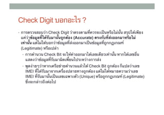 Check Digit บอกอะไร ?
•  การตรวจสอบว่า ​Check Digit ว่าตรงตามที่ควรจะเป็นหรือไม่นั้น สรุปได้เพียง
 แค่ว่าข้อมูลที่ได้รับมานั้นถูกต้อง (Accurate) ตรงกับที่ส่งออกมาหรือไม่
 เท่านั้น แต่ไม่ได้บอกว่าข้อมูลที่ส่งออกมาเป็นข้อมูลที่ถูกกฏเกณฑ์
 (Legitimate) หรือเปล่า	
  •  การคํานวน Check Bit จะให้ค่าออกมาได้เลขเดียวเท่านั้น หากได้เลขอื่น
    แสดงว่าข้อมูลที่รับมาผิดเพี้ยนไประหว่างการส่ง	
  •  พูดง่ายๆว่าหากเครือข่ายคํานวนแล้วได้ Check Bit ถูกต้อง ก็แปลว่าเลข
                                          ​
    IMEI ที่ได้รับมาจากเครื่องปลายทางถูกต้อง แต่ไม่ได้หมายความว่าเลข ​
    IMEI ที่รับมานั้นเป็นเลขเฉพาะตัว ​(Unique) หรือถูกกฏเกณฑ์ (Legitimate)
    ซึ่งจะกล่าวถึงต่อไป
 