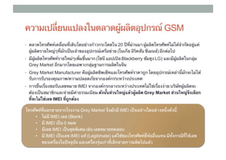 ความเปลี่ยนแปลงในตลาดผู้ผลิตอุปกรณ์ GSM
•  ตลาดโทรศัพท์เคลื่อนที่เติบโตอย่างก้าวกระโดดใน 20 ปีที่ผ่านมา ผู้ผลิตโทรศัพท์ไม่ได้จํากัดอยู่แค่
  ผู้ผลิตรายใหญ่ๆที่มักเป็นเจ้าของอุปกรณ์เครือข่าย (โนเกีย อิริคสัน ซีเมนส์) อีกต่อไป
•  มีผู้ผลิตโทรศัพท์รายใหม่ๆเพิ่มขึ้นมาก (โซนี แอปเปิล Blackberry ซัมซุง LG) และมีผู้ผลิตในกลุ่ม ​
  Grey Market อีกมากโดยเฉพาะกลุ่มฐานการผลิตในจีน	
•  Grey Market Manufacturer คือผู้ผลิตชิพเซ็ทและโทรศัพท์ราคาถูก โดยอุปกรณ์เหล่านี้มักจะไม่ได้
  รับการรับรองคุณภาพ/ความปลอดภัยจากองค์กรระหว่างประเทศ
•  การยื่นเรื่องขอรับเลขหมาย ​IMEI จากองค์กรกลางระหว่างประเทศไม่่ใช่เรื่องง่าย บริษัทผู้ผลิตจะ
  ต้องเป็นสมาชิกและจ่ายมีค่าธรรมเนียม ดังนั้นส่วนใหญ่แล้วผู้ผลิต Grey Market ส่วนใหญ่จึงเลือก
  ที่จะไม่ใช่เลข IMEI ที่ถูกต้อง

โทรศัพท์ที่ออกขายจากโรงงาน Grey Market จึงมักมี IMEI เป็นอย่างใดอย่างหนึ่งดังนี;     ้
     •  ไม่มี IMEI เลย (Blank)	
     •  มี IMEI เป็น 0 หมด	
     •  มีเลข IMEI เป็นชุดพิเศษ เช่น เลขหมายทดสอบ	
     •  มี IMEI เป็นเลข ​IMEI แท้ (Legitimate) แต่ใช้ของโทรศัพท์ยี่ห้ออื่นแทน มีทั้งกรณีที่ใช้เลข
        ของเครื่องในปัจจุบัน และเครื่องรุ่นเก่าที่เลิกสายการผลิตไปแล้ว
 