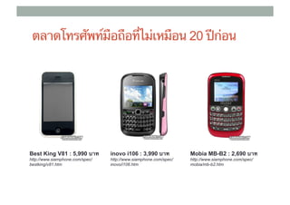 ตลาดโทรศัพท์มือถือที่ไม่เหมือน 20 ปีก่อน




Best King V81 : 5,990 บาท	
      inovo i106 : 3,990 บาท	
         Mobia MB-B2 : 2,690 บาท	
http://www.siamphone.com/spec/   http://www.siamphone.com/spec/   http://www.siamphone.com/spec/
bestking/v81.htm                 inovo/i106.htm                   mobia/mb-b2.htm
 