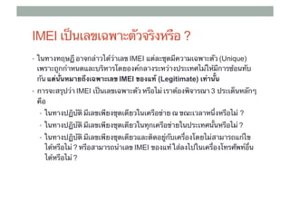 IMEI เป็นเลขเฉพาะตัวจริงหรือ ?
•  ในทางทฤษฏี อาจกล่าวได้ว่าเลข IMEI แต่ละชุดมีความเฉพาะตัว (Unique)
 เพราะถูกกําหนดและบริหารโดยองค์กลางระหว่างประเทศไม่ให้มีการซ้อนทับ
 กัน แต่นั่นหมายถึงเฉพาะเลข IMEI ของแท้ (Legitimate) เท่านั้น	
•  การจะสรุปว่า IMEI เป็นเลขเฉพาะตัว หรือไม่ เราต้องพิจารณา 3 ประเด็นหลักๆ
 คือ	
  •  ในทางปฏิบัติ มีเลขเพียงชุดเดียวในเครือข่าย ณ ขณะเวลาหนึ่งหรือไม่ ?
  •  ในทางปฏิบัติ มีเลขเพียงชุดเดียวในทุกเครือข่ายในประเทศนั้นหรือไม่ ?

  •  ในทางปฏิบัติ มีเลขเพียงชุดเดียวและติดอยู่กับเครื่องโดยไม่สามารถแก้ไข
    ได้หรือไม่ ? หรือสามารถนําเลข IMEI ของแท้ ใส่ลงไปในเครื่องโทรศัพท์อื่น
    ได้หรือไม่ ?
 