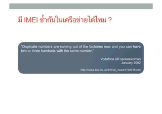 มี IMEI ซ้ํากันในเครือข่ายได้ไหม ?


 "Duplicate numbers are coming out of the factories now and you can have
 two or three handsets with the same number,”	
                                     	
                                                   Vodafone UK spokeswoman
                                                                January 2002

                                    http://news.bbc.co.uk/2/hi/uk_news/1749215.stm	
 