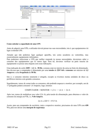 Como calcular a capacidade de uma UPS

Antes de adquirir uma UPS, o utilizador deverá pensar nas suas necessidades, isto é, que equipamentos irá
ligar à referida UPS.

Atenção que não podemos ligar qualquer aparelho, tais como secadores ou ventoinhas, mas
essencialmente equipamento informático.
Para podermos seleccionar a UPS que melhor responde às nossas necessidades, deveremos saber o
consumo dos equipamentos que lá vamos ligar. Para tal, devemos verificar na parte traseira do
equipamento se possui uma etiqueta com essas indicações.

Uma indicação do estilo 220V - 1,2 A - 50 Hz, costuma estar no interior da caixa na fonte de alimentação.
Isto diz-nos que o computador é alimentado por uma tensão de 220 Volt e consome um máximo de 1,2
Amperes a uma frequência de 50 Hz.

Isto é, o consumo máximo raramente é atingido, excepto se tivermos muitas unidades de disco ou
periféricos internos com grandes consumos.

Seguidamente, temos de somar todos os consumos, não podendo esquecer o monitor; por exemplo, um de
17 polegadas poderá consumir 1,4 Amperes, logo, teremos:

                       COMPUTADOR + MONITOR = 1,2 A + 1,4 A = 2,6 A

Após isto, temos de multiplicar esse valor (2,6 A), pela tensão de alimentação, para obtermos o valor do
consumo de energia em VA, i.e, Volt-Ampere.

                                        2,6 A x 220 V = 572 VA

Assim, para um computador de escritório, mais o respectivo monitor, precisamos de uma UPS com 650
VA, para nos deixar uma margem de segurança.




IMEI 10º ano                                    Pág.5/5                           Prof. António Pereira
 