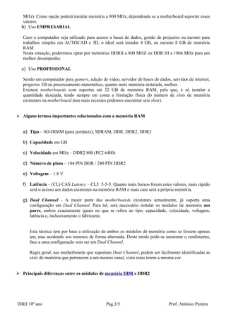MHz). Como opção poderá instalar memória a 800 MHz, dependendo se a motherboard suportar esses
   valores.
  b) Uso EMPRESARIAL

   Caso o computador seja utilizado para acesso a bases de dados, gestão de projectos ou mesmo para
   trabalhos simples em AUTOCAD e 3D, o ideal será instalar 4 GB, ou mesmo 8 GB de memória
   RAM.
   Nesta situação, poderemos optar por memórias DDRII a 800 MHZ ou DDR III a 1066 MHz para um
   melhor desempenho.

  c) Uso PROFISSIONAL

   Sendo um computador para gamers, edição de vídeo, servidor de bases de dados, servidor de internet,
   projectos 3D ou processamento matemático, quanto mais memória instalada, melhor.
   Existem motherboards com suportes até 32 GB de memória RAM, pelo que, é só instalar a
   quantidade desejada, tendo sempre em conta a limitação física do número de slots de memória
   existentes na motherboard (nas mais recentes podemos encontrar seis slots).


 Alguns termos importantes relacionados com a memória RAM


   a) Tipo – SO-DIMM (para portáteis), SDRAM, DDR, DDR2, DDR3

   b) Capacidade em GB

   c) Velocidade em MHz – DDR2 800 (PC2 6400)

   d) Número de pinos – 184 PIN DDR / 240 PIN DDR2

   e) Voltagem – 1.8 V

   f) Latência – (CL) CAS Latency – CL5 5-5-5. Quanto mais baixos forem estes valores, mais rápido
      será o acesso aos dados existentes na memória RAM e mais cara será a própria memória.

   g) Dual Channel - A maior parte das motherboards existentes actualmente, já suporta uma
      configuração em Dual Channel. Para tal, será necessário instalar os módulos de memória aos
      pares, ambos exactamente iguais no que se refere ao tipo, capacidade, velocidade, voltagem,
      latência e, inclusivamente o fabricante.


      Esta técnica tem por base a utilização de ambos os módulos de memória como se fossem apenas
      um, mas acedendo aos mesmos de forma alternada. Deste modo pode-se aumentar o rendimento,
      face a uma configuração sem ser em Dual Channel.

      Regra geral, nas motherboards que suportam Dual Channel, podem ser facilmente identificadas as
      slots de memória que pertencem a um mesmo canal, visto estas terem a mesma cor.


 Principais diferenças entre os módulos de memória DDR e DDR2




IMEI 10º ano                                   Pág.3/5                          Prof. António Pereira
 