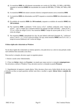 a) As memórias DDR são oficialmente encontradas em versões de 266 MHz, 333 MHz e 400 MHz,
      enquanto as memórias DDR2 são encontradas em versões de 400 MHz, 533 MHz, 667 MHz e 800
      MHz.

   b) As memórias DDR2 têm menor consumo eléctrico comparativamente com as memórias DDR.

   c) As memórias DDR são alimentadas com 2,5 V enquanto as memórias DDR2 são alimentadas com
      1,8 V.

   d) Os módulos de memória DDR têm 184 terminais, enquanto os módulos de memória DDR2 têm
      240 terminais.

   e) Nas memórias DDR o parâmetro “CAS Latency (CL)”, também conhecido como “tempo de
      acesso” – que é o tempo que a memória demora em entregar um dado solicitado –, pode ser de 2,
      2,5 ou 3 ciclos de relógio (clock). Nas memórias DDR2 o tempo de acesso pode ser de 3, 4 ou 5
      ciclos de relógio.

   f) Nas memórias DDR2, dependendo do chip, há uma latência adicional (chamada AL, “additional
      latency”) de 0, 1, 2, 3, 4 ou 5 ciclos de relógio. Ou seja, numa memória DDR2 com CL4 e AL1, o
      tempo de acesso (latência) é de 5 ciclos de relógio.


O disco rígido não é detectado no Windows


Se um disco rígido não é detectado no sistema operativo, isto pode dever-se a não ter uma partição criada
nem nenhuma letra associada a esse disco.

Para resolver a situação, devemos seguir os seguintes passos:

1- Iniciar a sessão como Administrador;

2 - Clicar em Iniciar, depois em Executar e na janela que surge escrever o comando compmgmt.msc .
Se estivermos a utilizar o Windows Vista, devemos escrever o comando na janela Procurar.


3 - Seguidamente irá aparecer a janela abaixo. Nela, devemos clicar com o botão direito do rato na zona
referente ao disco ao qual queremos atribuir uma letra e escolher a opção Alterar letra e caminho da
unidade.




IMEI 10º ano                                     Pág.4/5                          Prof. António Pereira
 
