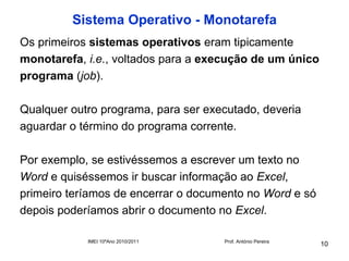 Sistema Operativo - Monotarefa
Os primeiros sistemas operativos eram tipicamente
monotarefa, i.e., voltados para a execução de um único
programa (job).

Qualquer outro programa, para ser executado, deveria
aguardar o término do programa corrente.

Por exemplo, se estivéssemos a escrever um texto no
Word e quiséssemos ir buscar informação ao Excel,
primeiro teríamos de encerrar o documento no Word e só
depois poderíamos abrir o documento no Excel.

            IMEI 10ºAno 2010/2011    Prof. António Pereira
                                                             10
 