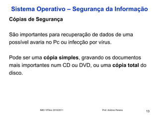 Sistema Operativo – Segurança da Informação
Cópias de Segurança

São importantes para recuperação de dados de uma
possível avaria no Pc ou infecção por vírus.

Pode ser uma cópia simples, gravando os documentos
mais importantes num CD ou DVD, ou uma cópia total do
disco.




            IMEI 10ºAno 2010/2011   Prof. António Pereira
                                                            13
 