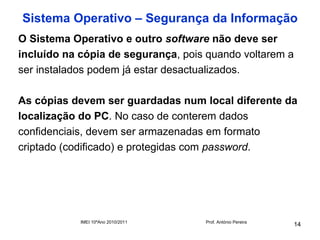 Sistema Operativo – Segurança da Informação
O Sistema Operativo e outro software não deve ser
incluído na cópia de segurança, pois quando voltarem a
ser instalados podem já estar desactualizados.

As cópias devem ser guardadas num local diferente da
localização do PC. No caso de conterem dados
confidenciais, devem ser armazenadas em formato
criptado (codificado) e protegidas com password.




            IMEI 10ºAno 2010/2011   Prof. António Pereira
                                                            14
 