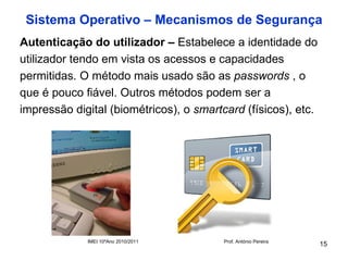 Sistema Operativo – Mecanismos de Segurança
Autenticação do utilizador – Estabelece a identidade do
utilizador tendo em vista os acessos e capacidades
permitidas. O método mais usado são as passwords , o
que é pouco fiável. Outros métodos podem ser a
impressão digital (biométricos), o smartcard (físicos), etc.




             IMEI 10ºAno 2010/2011       Prof. António Pereira
                                                                 15
 