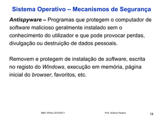 Sistema Operativo – Mecanismos de Segurança
Antispyware – Programas que protegem o computador de
software malicioso geralmente instalado sem o
conhecimento do utilizador e que pode provocar perdas,
divulgação ou destruição de dados pessoais.

Removem e protegem de instalação de software, escrita
no registo do Windows, execução em memória, página
inicial do browser, favoritos, etc.




            IMEI 10ºAno 2010/2011    Prof. António Pereira
                                                             18
 