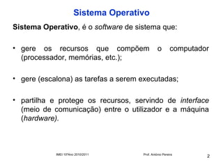 Sistema Operativo
Sistema Operativo, é o software de sistema que:

• gere os recursos que compõem                  o        computador
  (processador, memórias, etc.);

• gere (escalona) as tarefas a serem executadas;

• partilha e protege os recursos, servindo de interface
  (meio de comunicação) entre o utilizador e a máquina
  (hardware).



            IMEI 10ºAno 2010/2011     Prof. António Pereira
                                                                  2
 
