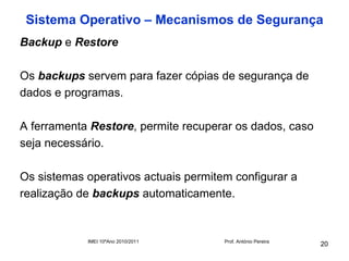 Sistema Operativo – Mecanismos de Segurança
Backup e Restore

Os backups servem para fazer cópias de segurança de
dados e programas.

A ferramenta Restore, permite recuperar os dados, caso
seja necessário.

Os sistemas operativos actuais permitem configurar a
realização de backups automaticamente.


            IMEI 10ºAno 2010/2011     Prof. António Pereira
                                                              20
 