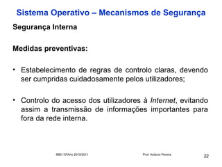 Sistema Operativo – Mecanismos de Segurança
Segurança Interna

Medidas preventivas:

• Estabelecimento de regras de controlo claras, devendo
  ser cumpridas cuidadosamente pelos utilizadores;

• Controlo do acesso dos utilizadores à Internet, evitando
  assim a transmissão de informações importantes para
  fora da rede interna.



            IMEI 10ºAno 2010/2011     Prof. António Pereira
                                                              22
 