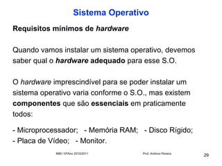 Sistema Operativo
Requisitos mínimos de hardware

Quando vamos instalar um sistema operativo, devemos
saber qual o hardware adequado para esse S.O.

O hardware imprescindível para se poder instalar um
sistema operativo varia conforme o S.O., mas existem
componentes que são essenciais em praticamente
todos:

- Microprocessador; - Memória RAM; - Disco Rígido;
- Placa de Vídeo; - Monitor.
            IMEI 10ºAno 2010/2011     Prof. António Pereira
                                                              29
 