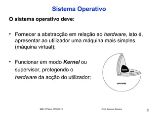 Sistema Operativo
O sistema operativo deve:

• Fornecer a abstracção em relação ao hardware, isto é,
  apresentar ao utilizador uma máquina mais simples
  (máquina virtual);

• Funcionar em modo Kernel ou
  supervisor, protegendo o
  hardware da acção do utilizador;




            IMEI 10ºAno 2010/2011     Prof. António Pereira
                                                              3
 