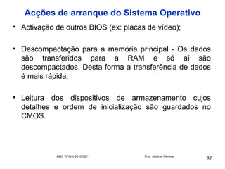 Acções de arranque do Sistema Operativo
• Activação de outros BIOS (ex: placas de vídeo);

• Descompactação para a memória principal - Os dados
  são transferidos para a RAM e só aí são
  descompactados. Desta forma a transferência de dados
  é mais rápida;

• Leitura dos dispositivos de armazenamento cujos
  detalhes e ordem de inicialização são guardados no
  CMOS.




            IMEI 10ºAno 2010/2011     Prof. António Pereira
                                                              32
 
