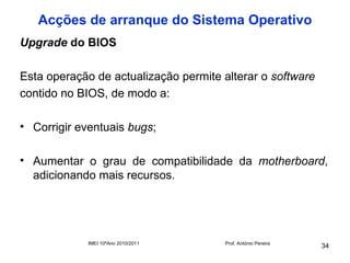 Acções de arranque do Sistema Operativo
Upgrade do BIOS

Esta operação de actualização permite alterar o software
contido no BIOS, de modo a:

• Corrigir eventuais bugs;

• Aumentar o grau de compatibilidade da motherboard,
  adicionando mais recursos.




             IMEI 10ºAno 2010/2011    Prof. António Pereira
                                                              34
 