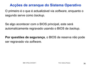 Acções de arranque do Sistema Operativo
O primeiro é o que é actualizável via software, enquanto o
segundo serve como backup.

Se algo acontecer com o BIOS principal, este será
automaticamente regravado usando o BIOS de backup.

Por questões de segurança, o BIOS de reserva não pode
ser regravado via software.




             IMEI 10ºAno 2010/2011     Prof. António Pereira
                                                               36
 