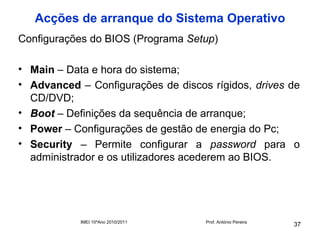 Acções de arranque do Sistema Operativo
Configurações do BIOS (Programa Setup)

• Main – Data e hora do sistema;
• Advanced – Configurações de discos rígidos, drives de
  CD/DVD;
• Boot – Definições da sequência de arranque;
• Power – Configurações de gestão de energia do Pc;
• Security – Permite configurar a password para o
  administrador e os utilizadores acederem ao BIOS.




            IMEI 10ºAno 2010/2011   Prof. António Pereira
                                                            37
 