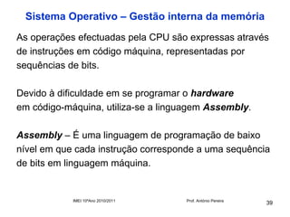 Sistema Operativo – Gestão interna da memória
As operações efectuadas pela CPU são expressas através
de instruções em código máquina, representadas por
sequências de bits.

Devido à dificuldade em se programar o hardware
em código-máquina, utiliza-se a linguagem Assembly.

Assembly – É uma linguagem de programação de baixo
nível em que cada instrução corresponde a uma sequência
de bits em linguagem máquina.


            IMEI 10ºAno 2010/2011   Prof. António Pereira
                                                            39
 