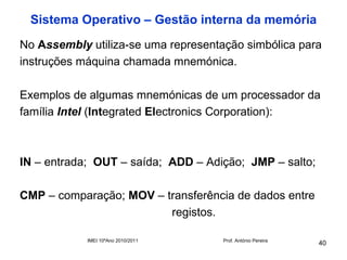 Sistema Operativo – Gestão interna da memória
No Assembly utiliza-se uma representação simbólica para
instruções máquina chamada mnemónica.

Exemplos de algumas mnemónicas de um processador da
família Intel (Integrated Electronics Corporation):



IN – entrada; OUT – saída; ADD – Adição; JMP – salto;

CMP – comparação; MOV – transferência de dados entre
                         registos.

            IMEI 10ºAno 2010/2011    Prof. António Pereira
                                                             40
 