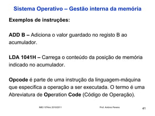 Sistema Operativo – Gestão interna da memória
Exemplos de instruções:

ADD B – Adiciona o valor guardado no registo B ao
acumulador.

LDA 1041H – Carrega o conteúdo da posição de memória
indicado no acumulador.

Opcode é parte de uma instrução da linguagem-máquina
que especifica a operação a ser executada. O termo é uma
Abreviatura de Operation Code (Código de Operação).

            IMEI 10ºAno 2010/2011    Prof. António Pereira
                                                             41
 