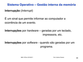 Sistema Operativo – Gestão interna da memória
Interrupção (Interrupt)

É um sinal que permite informar ao computador a
ocorrência de um evento.

Interrupções por hardware – geradas por um teclado,
                             impressora, etc.

Interrupções por software - quando são geradas por um
                            programa.


             IMEI 10ºAno 2010/2011   Prof. António Pereira
                                                             44
 