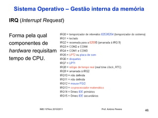 Sistema Operativo – Gestão interna da memória
IRQ (Interrupt Request)

Forma pela qual
componentes de
hardware requisitam
tempo de CPU.




            IMEI 10ºAno 2010/2011   Prof. António Pereira
                                                            46
 